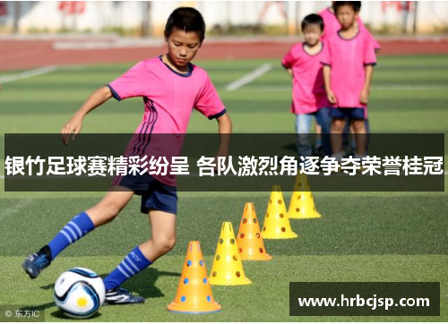 银竹足球赛精彩纷呈 各队激烈角逐争夺荣誉桂冠
